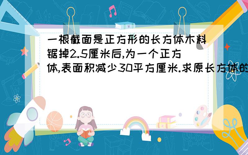 一根截面是正方形的长方体木料锯掉2.5厘米后,为一个正方体,表面积减少30平方厘米.求原长方体的表面积.