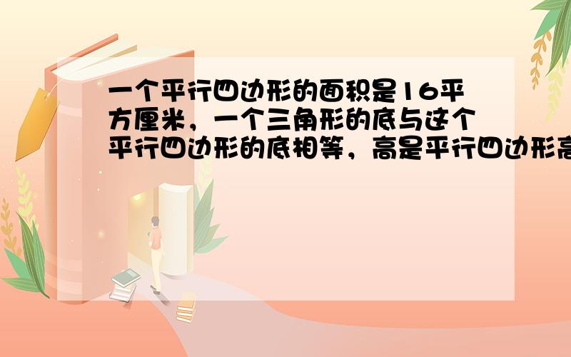 一个平行四边形的面积是16平方厘米，一个三角形的底与这个平行四边形的底相等，高是平行四边形高的一半，这个三角形的面积是多