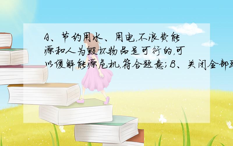 A、节约用水、用电，不浪费能源和人为毁坏物品是可行的，可以缓解能源危机，符合题意；B、关闭全部现有的火力发电站