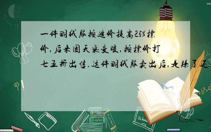 一件羽绒服按进价提高25%标价,后来因天气变暖,按标价打七五折出售.这件羽绒服卖出后,是赚了还是赔了?