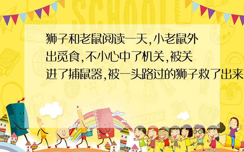 狮子和老鼠阅读一天,小老鼠外出觅食,不小心中了机关,被关进了捕鼠器,被一头路过的狮子救了出来.小老鼠向狮子敬礼,并感激地