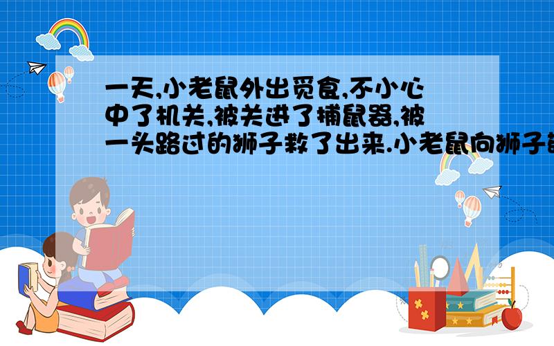 一天,小老鼠外出觅食,不小心中了机关,被关进了捕鼠器,被一头路过的狮子救了出来.小老鼠向狮子敬礼,并感激地表示：“本人将