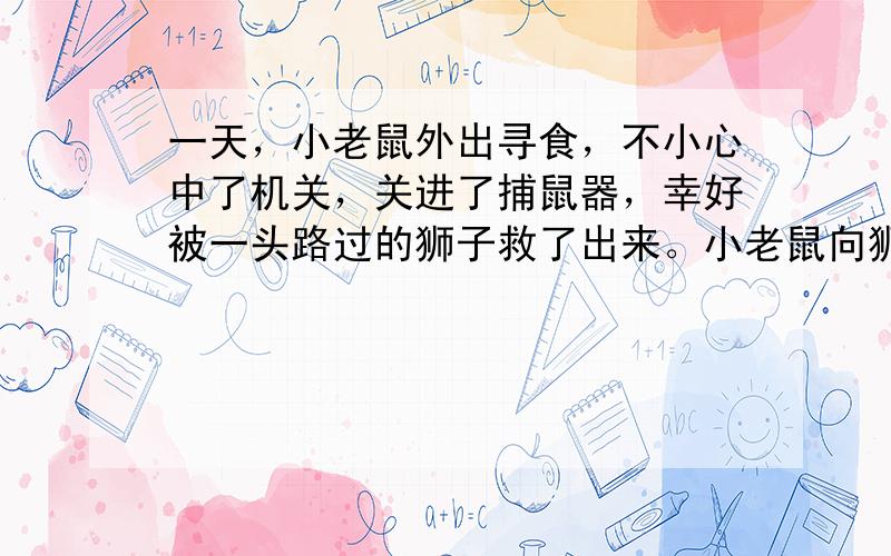 一天，小老鼠外出寻食，不小心中了机关，关进了捕鼠器，幸好被一头路过的狮子救了出来。小老鼠向狮子感激表示：“本人将铭记你的