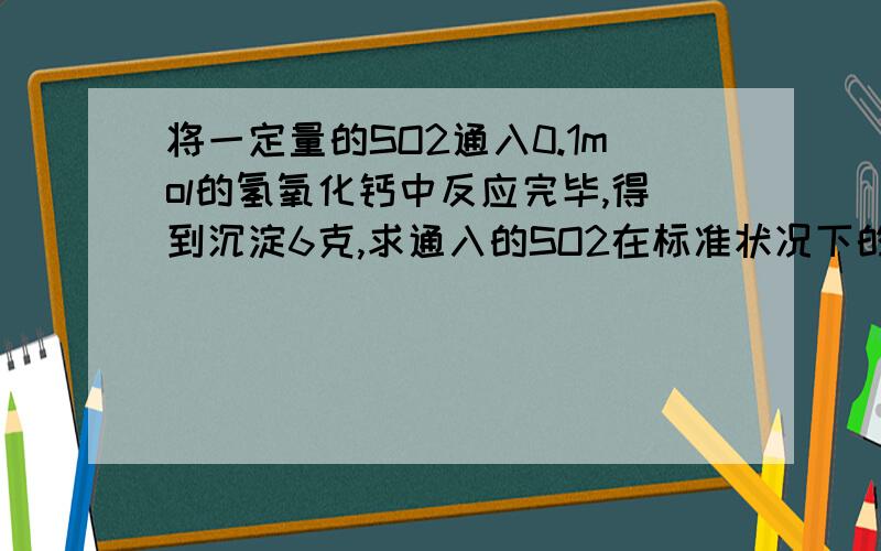 将一定量的SO2通入0.1mol的氢氧化钙中反应完毕,得到沉淀6克,求通入的SO2在标准状况下的体积?