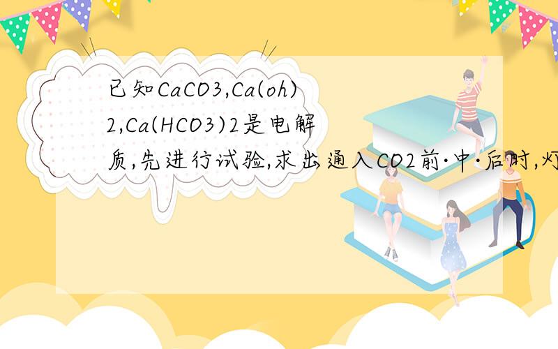 已知CaCO3,Ca(oh)2,Ca(HCO3)2是电解质,先进行试验,求出通入CO2前·中·后时,灯泡亮度变化及原因?