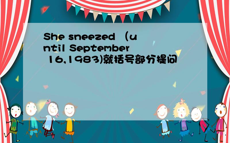 She sneezed （until September 16,1983)就括号部分提问