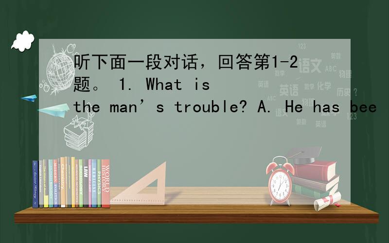 听下面一段对话，回答第1-2题。 1. What is the man’s trouble? A. He has bee