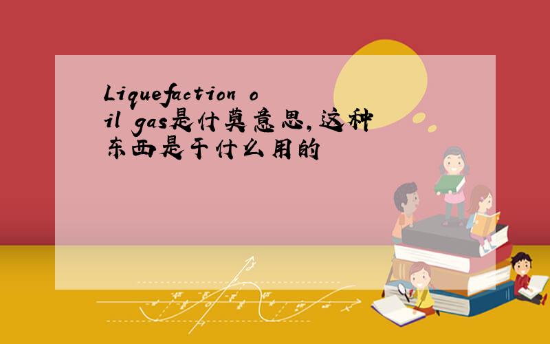 Liquefaction oil gas是什莫意思,这种东西是干什么用的