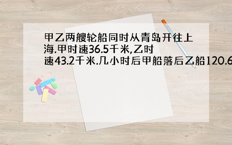 甲乙两艘轮船同时从青岛开往上海.甲时速36.5千米,乙时速43.2千米.几小时后甲船落后乙船120.6千米?