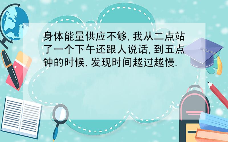 身体能量供应不够,我从二点站了一个下午还跟人说话,到五点钟的时候,发现时间越过越慢.