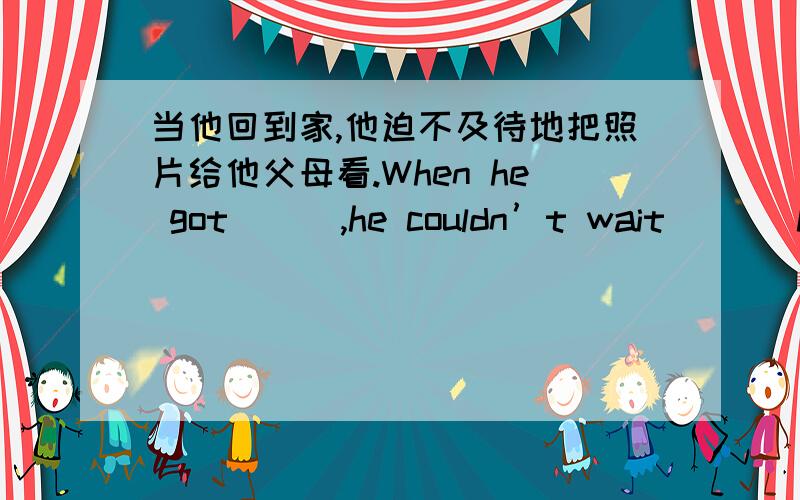 当他回到家,他迫不及待地把照片给他父母看.When he got _ _,he couldn’t wait _ _ hi