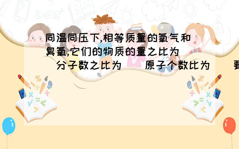 同温同压下,相等质量的氧气和臭氧,它们的物质的量之比为（）分子数之比为（）原子个数比为（）要过程!