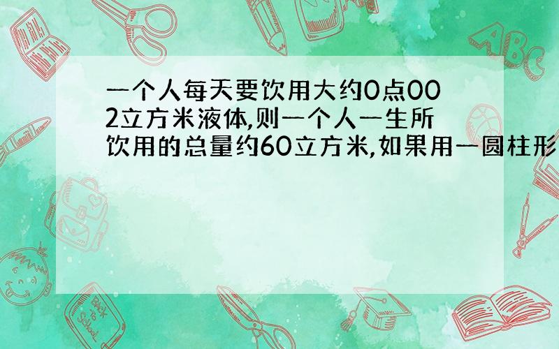 一个人每天要饮用大约0点002立方米液体,则一个人一生所饮用的总量约60立方米,如果用一圆柱形容恐(底面直经等于高)来装