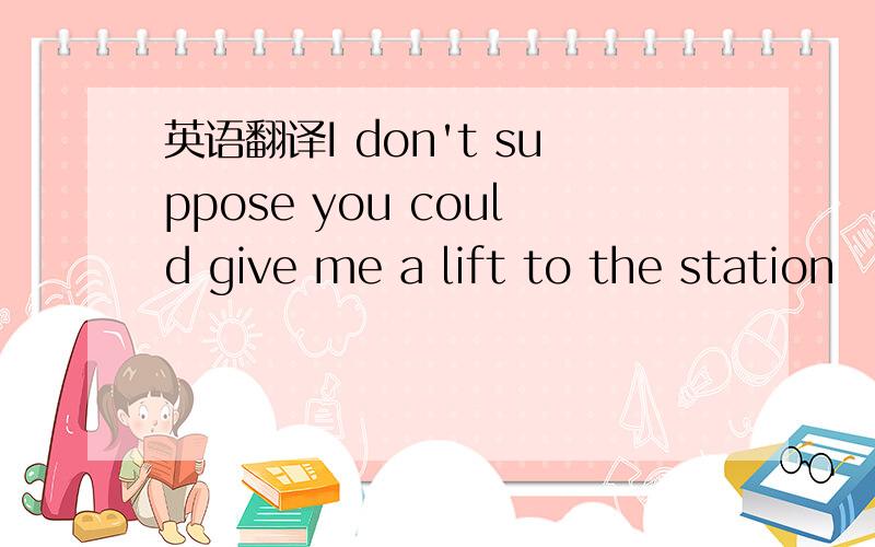 英语翻译I don't suppose you could give me a lift to the station