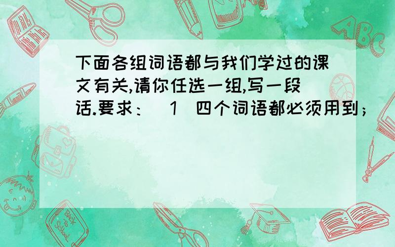 下面各组词语都与我们学过的课文有关,请你任选一组,写一段话.要求：(1)四个词语都必须用到；(2)切合文意；(3)语言通