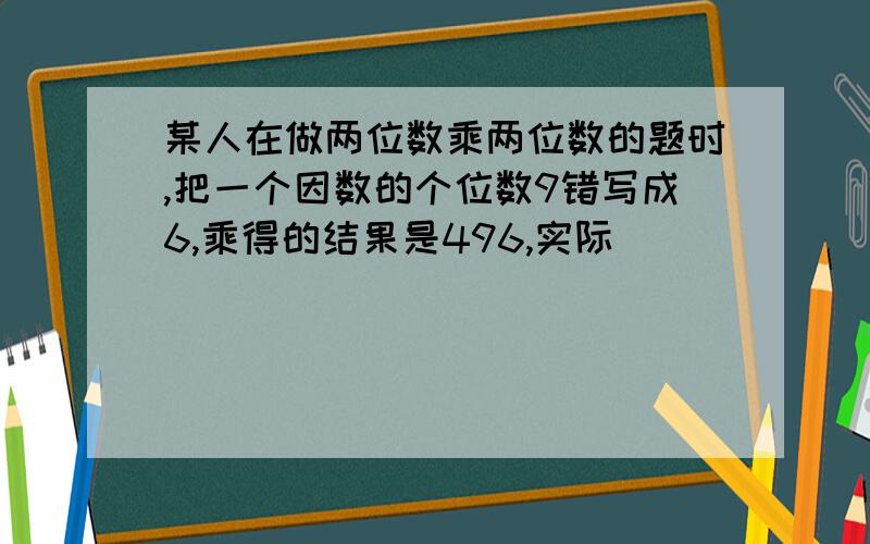 某人在做两位数乘两位数的题时,把一个因数的个位数9错写成6,乘得的结果是496,实际