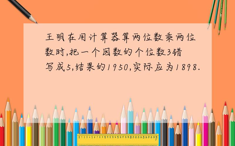 王明在用计算器算两位数乘两位数时,把一个因数的个位数3错写成5,结果的1950,实际应为1898.