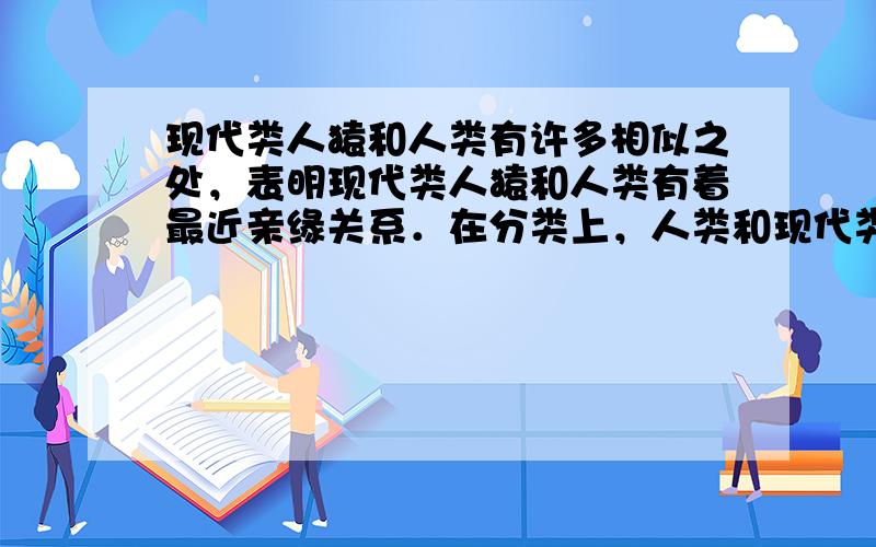 现代类人猿和人类有许多相似之处，表明现代类人猿和人类有着最近亲缘关系．在分类上，人类和现代类人猿同属一个目；由此可见，生