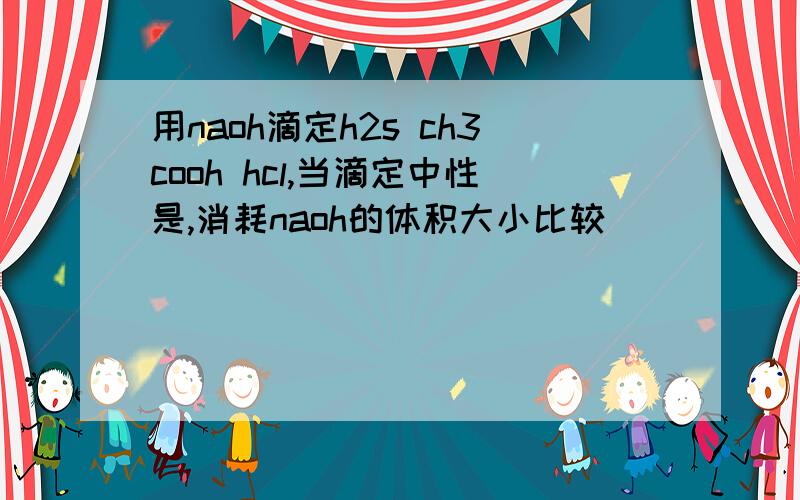 用naoh滴定h2s ch3cooh hcl,当滴定中性是,消耗naoh的体积大小比较