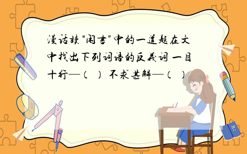 漫话读“闲书”中的一道题在文中找出下列词语的反义词 一目十行—（ ） 不求甚解—（ ）