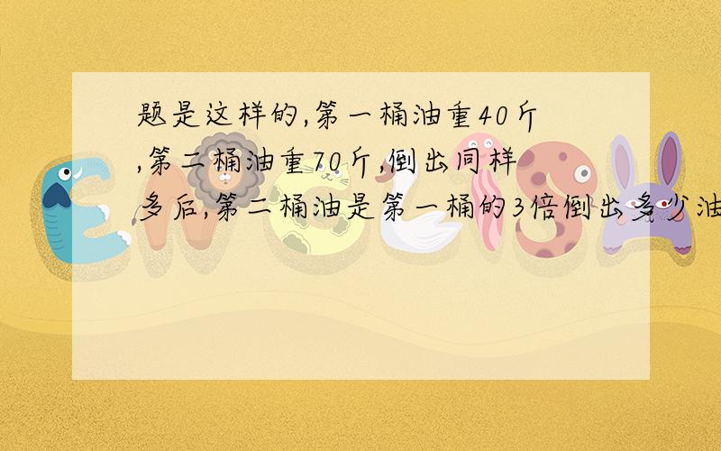 题是这样的,第一桶油重40斤,第二桶油重70斤,倒出同样多后,第二桶油是第一桶的3倍倒出多少油?