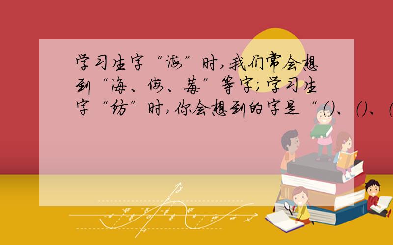 学习生字“诲”时,我们常会想到“海、侮、莓”等字；学习生字“纺”时,你会想到的字是“（）、（）、（）”等.