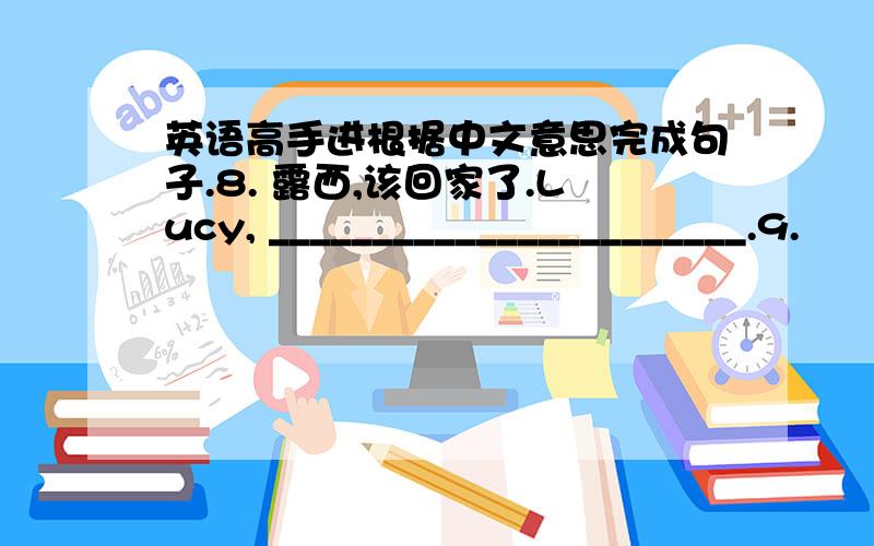 英语高手进根据中文意思完成句子.8. 露西,该回家了.Lucy, _______________________.9.