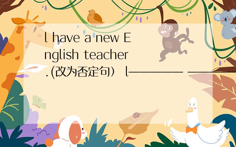 l have a new English teacher.(改为否定句） l————— —————a new Engli