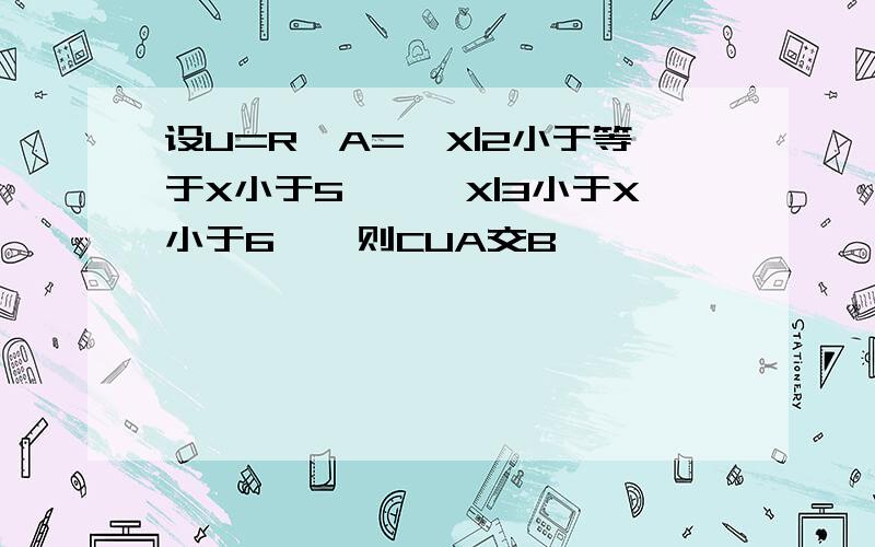 设U=R,A={X|2小于等于X小于5},{X|3小于X小于6},则CUA交B