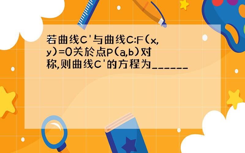 若曲线C'与曲线C:F(x,y)=0关於点P(a,b)对称,则曲线C'的方程为______