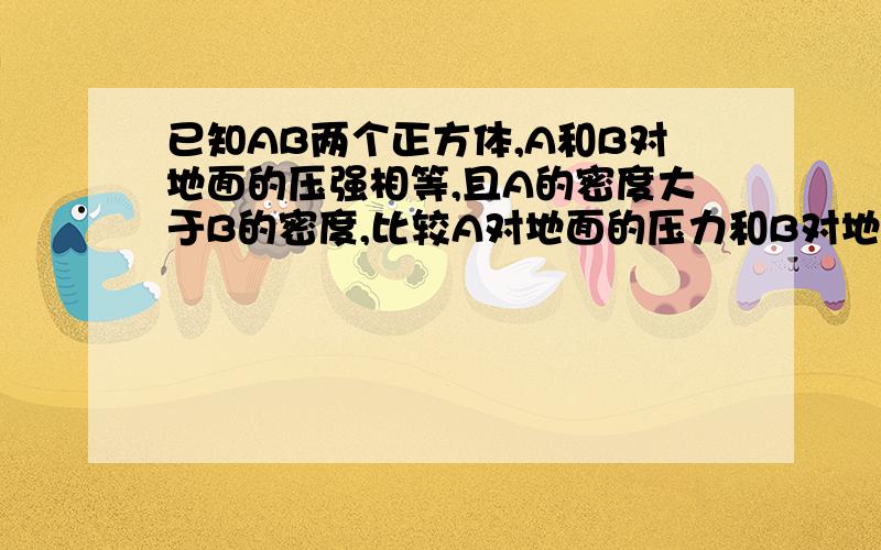 已知AB两个正方体,A和B对地面的压强相等,且A的密度大于B的密度,比较A对地面的压力和B对地面的压力正确的是：（A ）