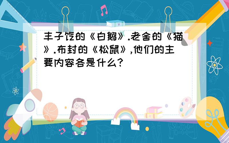 丰子恺的《白鹅》.老舍的《猫》.布封的《松鼠》,他们的主要内容各是什么?