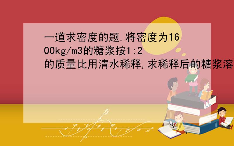 一道求密度的题.将密度为1600kg/m3的糖浆按1:2的质量比用清水稀释,求稀释后的糖浆溶液的密度..RT.求讲解..