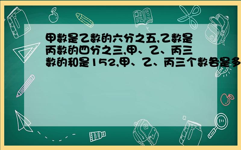 甲数是乙数的六分之五,乙数是丙数的四分之三,甲、乙、丙三数的和是152,甲、乙、丙三个数各是多少?