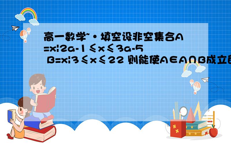 高一数学~·填空设非空集合A=x|2a-1≤x≤3a-5 B=x|3≤x≤22 则能使A∈A∩B成立的a的值的集合是__