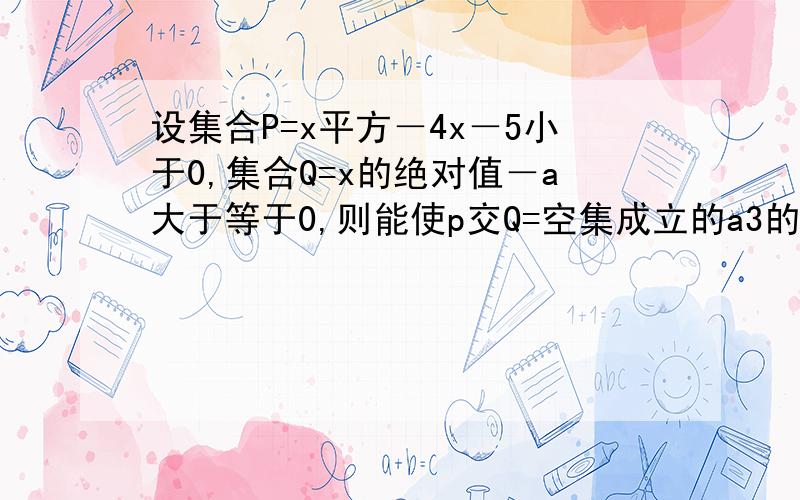 设集合P=x平方－4x－5小于0,集合Q=x的绝对值－a大于等于0,则能使p交Q=空集成立的a3的值是?