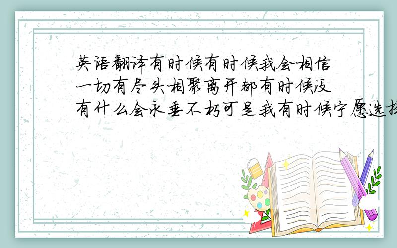 英语翻译有时候有时候我会相信一切有尽头相聚离开都有时候没有什么会永垂不朽可是我有时候宁愿选择留恋不放手等到风景都看透也许