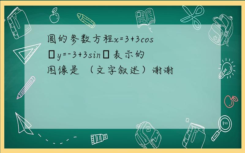 圆的参数方程x=3+3cosθy=-3+3sinθ表示的图像是 （文字叙述）谢谢