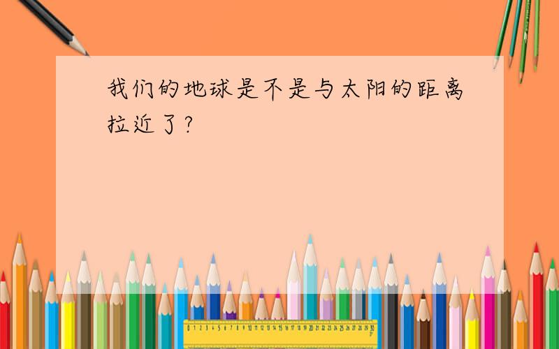 我们的地球是不是与太阳的距离拉近了?