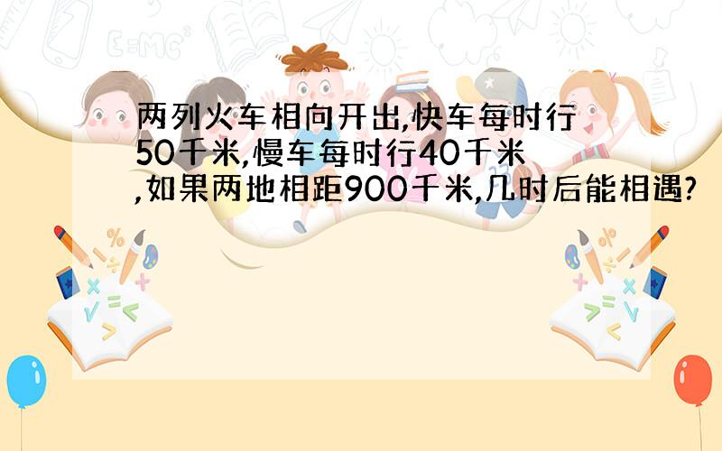 两列火车相向开出,快车每时行50千米,慢车每时行40千米,如果两地相距900千米,几时后能相遇?