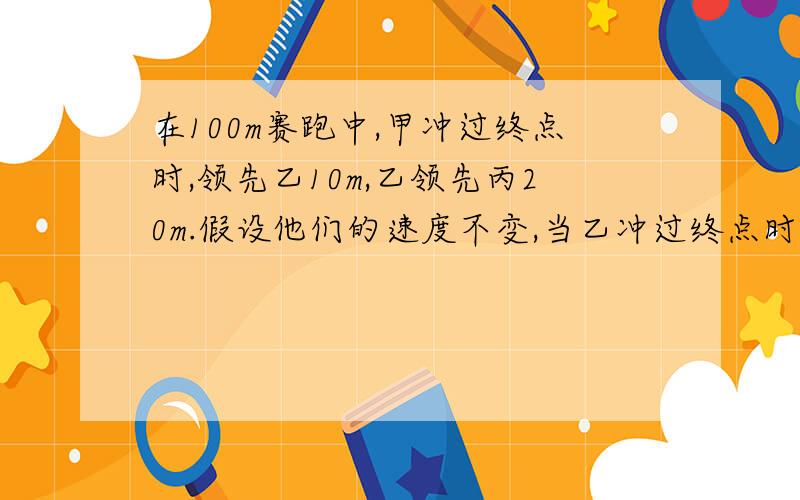 在100m赛跑中,甲冲过终点时,领先乙10m,乙领先丙20m.假设他们的速度不变,当乙冲过终点时,比丙领先（ ）米