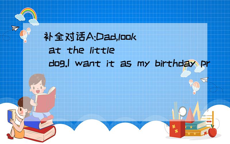 补全对话A:Dad,look at the little dog.I want it as my birthday pr