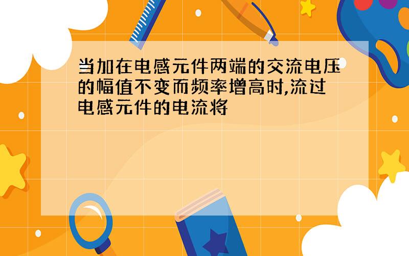 当加在电感元件两端的交流电压的幅值不变而频率增高时,流过电感元件的电流将