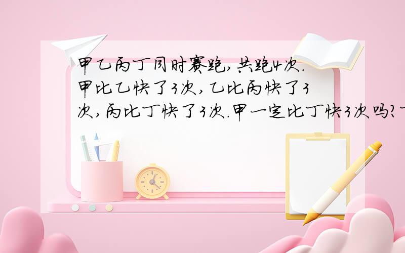 甲乙丙丁同时赛跑,共跑4次.甲比乙快了3次,乙比丙快了3次,丙比丁快了3次.甲一定比丁快3次吗?丁能否比