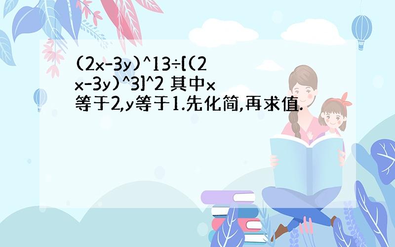 (2x-3y)^13÷[(2x-3y)^3]^2 其中x等于2,y等于1.先化简,再求值.