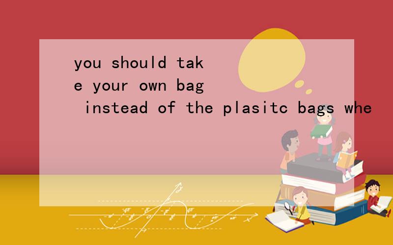 you should take your own bag instead of the plasitc bags whe