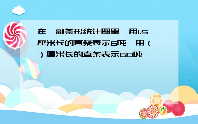 在一副条形统计图里,用1.5厘米长的直条表示6吨,用（ ）厘米长的直条表示60吨