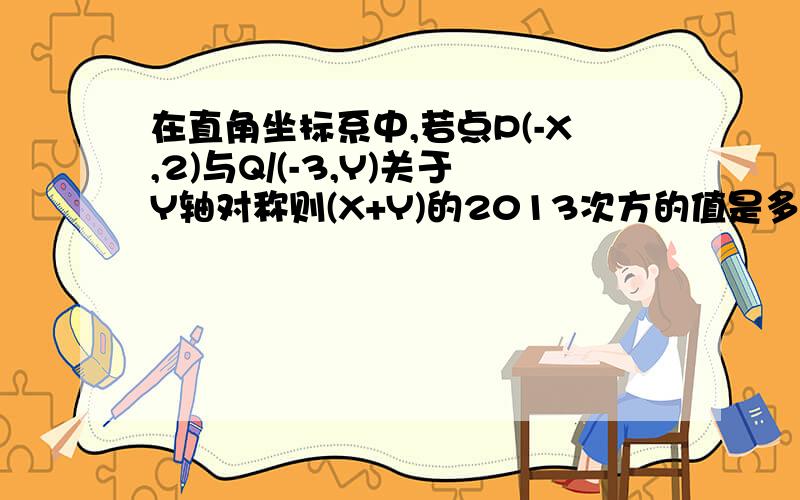 在直角坐标系中,若点P(-X,2)与Q/(-3,Y)关于Y轴对称则(X+Y)的2013次方的值是多少?