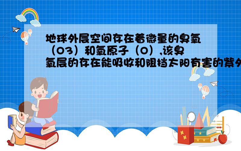 地球外层空间存在着微量的臭氧（O3）和氧原子（O）,该臭氧层的存在能吸收和阻挡太阳有害的紫外的线强烈辐射.可是人为的大气