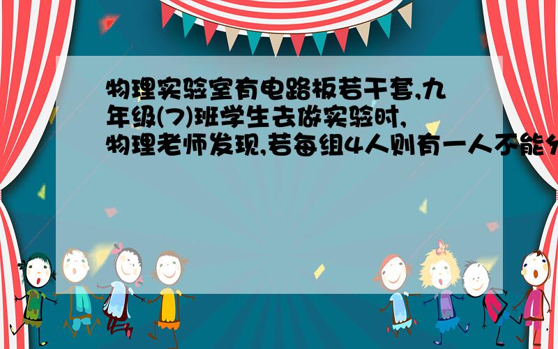 物理实验室有电路板若干套,九年级(7)班学生去做实验时,物理老师发现,若每组4人则有一人不能分到组,若.